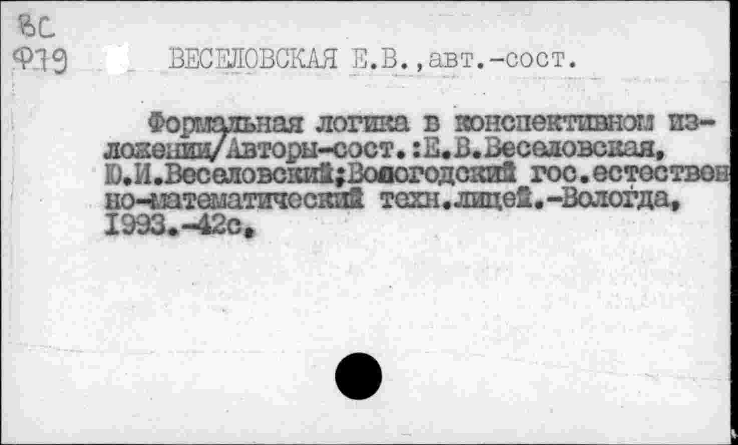 ﻿919 ВЕСЕЛОВСКАЯ Е.В.,авт.-сост.
Формальная логика в конспективном из-ложеивд/Авторы-сост. :Е.В.Веселовская, Ю.И.Веселовский;Воиогодский гос.естестве] но-чптематичсский техн.лицей.-Вологда, 1993.-42с*